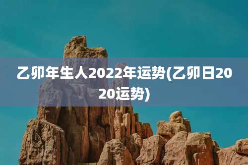 乙卯年生人2022年运势(乙卯日2020运势)
