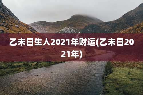 乙未日生人2021年财运(乙未日2021年)