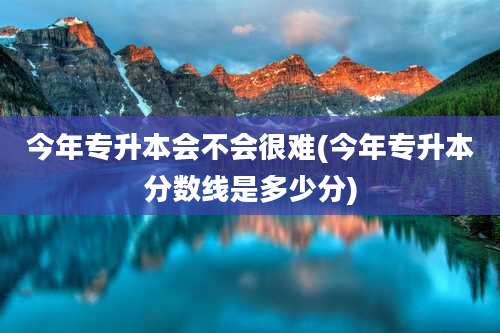 今年专升本会不会很难(今年专升本分数线是多少分)