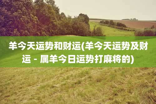 羊今天运势和财运(羊今天运势及财运 - 属羊今日运势打麻将的)