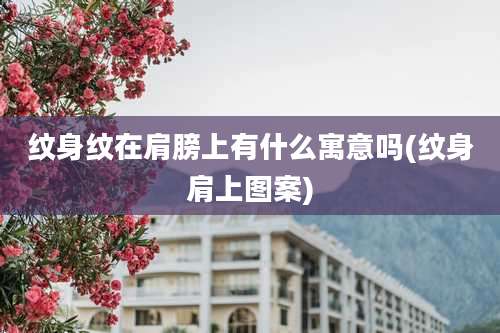 纹身纹在肩膀上有什么寓意吗(纹身肩上图案)