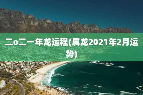 二o二一年龙运程(属龙2021年2月运势)