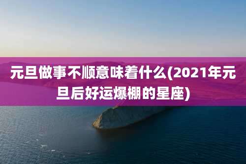 元旦做事不顺意味着什么(2021年元旦后好运爆棚的星座)