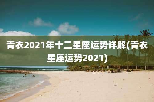 青衣2021年十二星座运势详解(青衣星座运势2021)