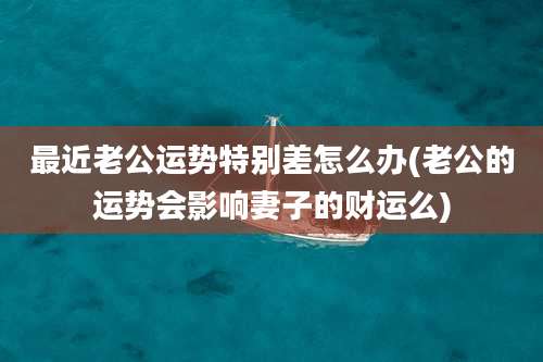 最近老公运势特别差怎么办(老公的运势会影响妻子的财运么)