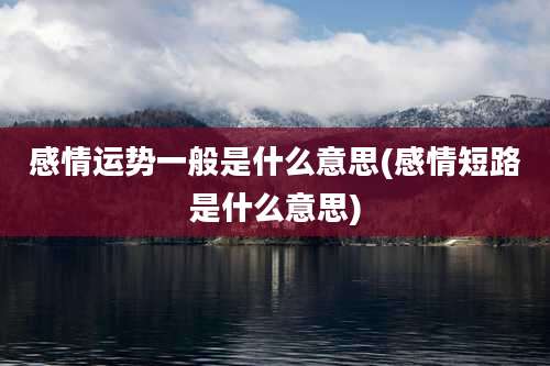 感情运势一般是什么意思(感情短路是什么意思)