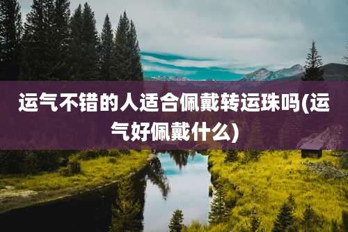 运气不错的人适合佩戴转运珠吗(运气好佩戴什么)