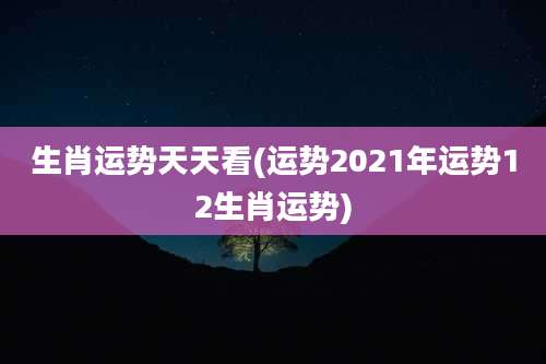 生肖运势天天看(运势2021年运势12生肖运势)