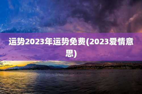 运势2023年运势免费(2023爱情意思)