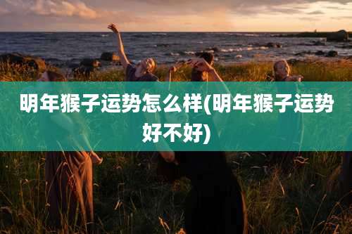 明年猴子运势怎么样(明年猴子运势好不好)