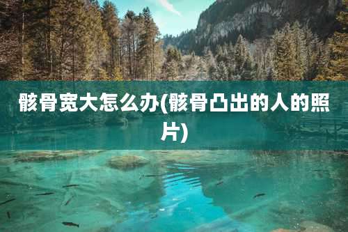 骸骨宽大怎么办(骸骨凸出的人的照片)