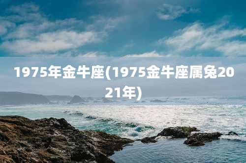 1975年金牛座(1975金牛座属兔2021年)