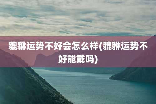 貔貅运势不好会怎么样(貔貅运势不好能戴吗)