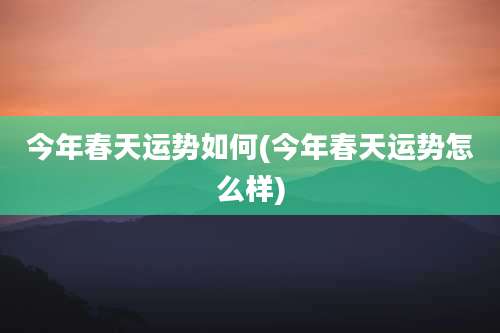 今年春天运势如何(今年春天运势怎么样)