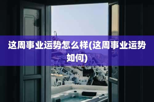 这周事业运势怎么样(这周事业运势如何)