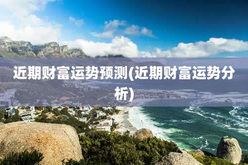近期财富运势预测(近期财富运势分析)