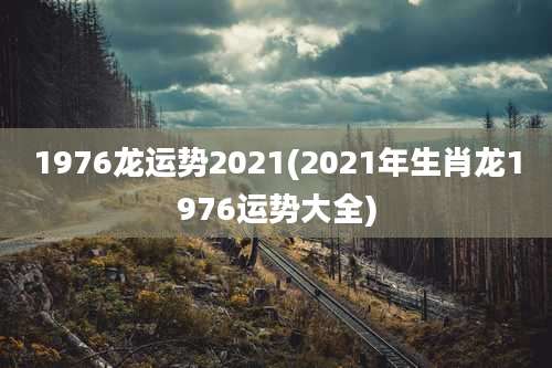 1976龙运势2021(2021年生肖龙1976运势大全)