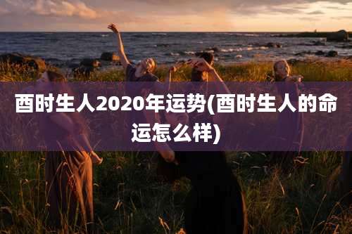 酉时生人2020年运势(酉时生人的命运怎么样)