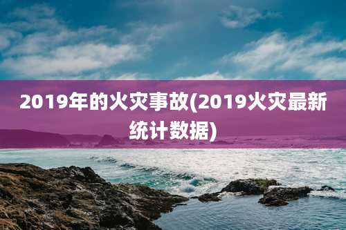 2019年的火灾事故(2019火灾最新统计数据)