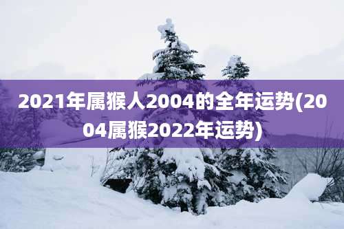 2021年属猴人2004的全年运势(2004属猴2022年运势)