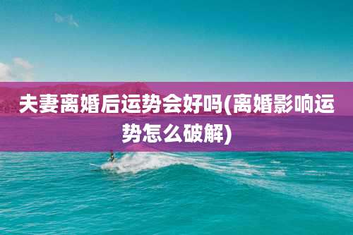 夫妻离婚后运势会好吗(离婚影响运势怎么破解)