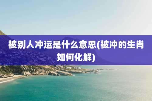 被别人冲运是什么意思(被冲的生肖如何化解)