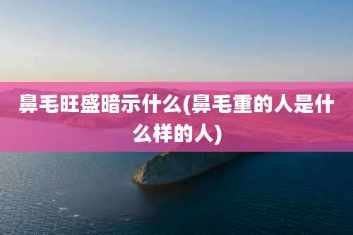 鼻毛旺盛暗示什么(鼻毛重的人是什么样的人)
