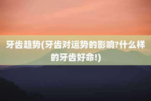 牙齿趋势(牙齿对运势的影响?什么样的牙齿好命!)