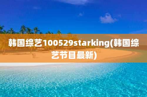韩国综艺100529starking(韩国综艺节目最新)