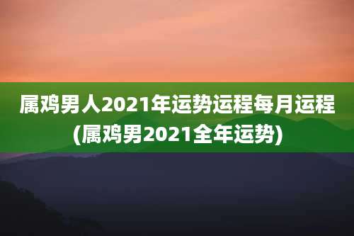 属鸡男人2021年运势运程每月运程(属鸡男2021全年运势)