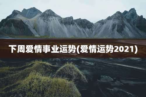 下周爱情事业运势(爱情运势2021)