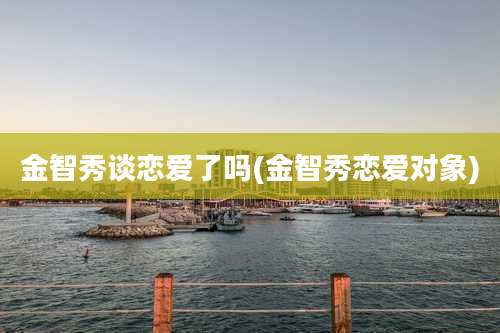 金智秀谈恋爱了吗(金智秀恋爱对象)