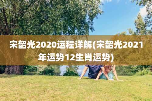宋韶光2020运程详解(宋韶光2021年运势12生肖运势)