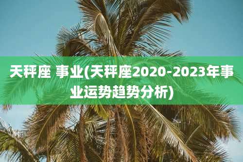天秤座 事业(天秤座2020-2023年事业运势趋势分析)