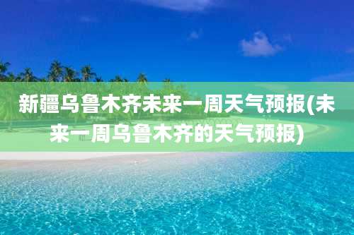 新疆乌鲁木齐未来一周天气预报(未来一周乌鲁木齐的天气预报)