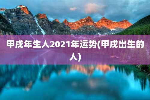 甲戌年生人2021年运势(甲戌出生的人)