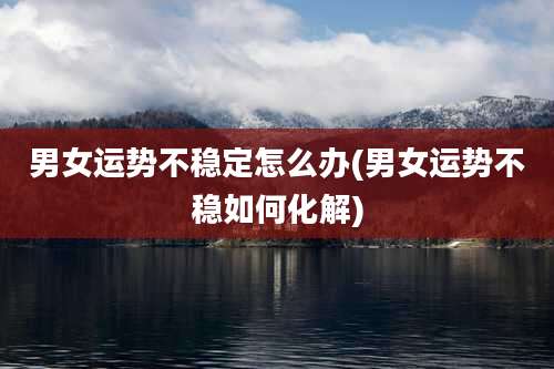 男女运势不稳定怎么办(男女运势不稳如何化解)