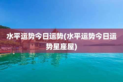 水平运势今日运势(水平运势今日运势星座屋)