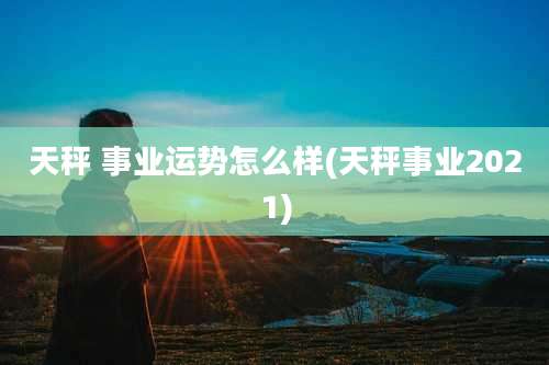 天秤 事业运势怎么样(天秤事业2021)