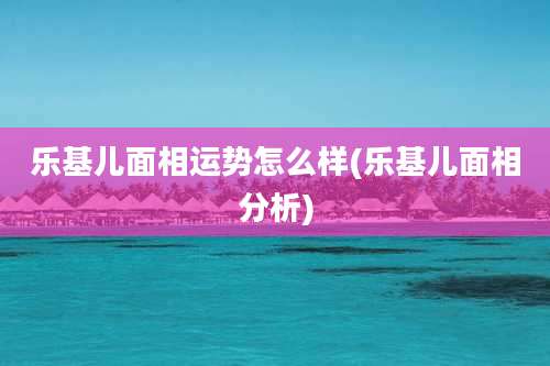 乐基儿面相运势怎么样(乐基儿面相分析)