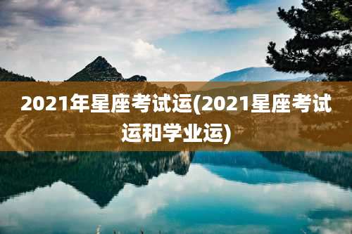 2021年星座考试运(2021星座考试运和学业运)