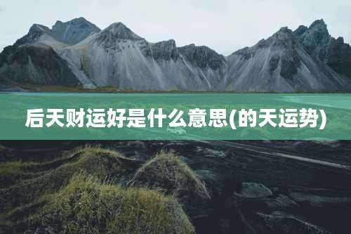 后天财运好是什么意思(的天运势)