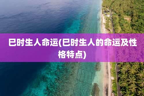 巳时生人命运(巳时生人的命运及性格特点)