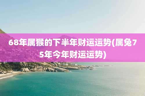68年属猴的下半年财运运势(属兔75年今年财运运势)