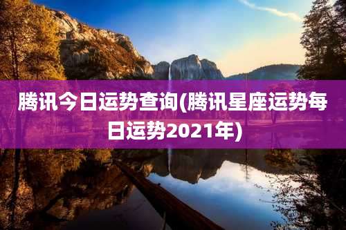 腾讯今日运势查询(腾讯星座运势每日运势2021年)