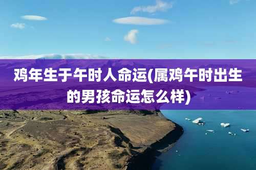 鸡年生于午时人命运(属鸡午时出生的男孩命运怎么样)