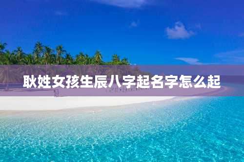 耿姓女孩生辰八字起名字怎么起