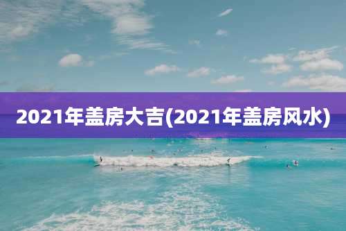 2021年盖房大吉(2021年盖房风水)