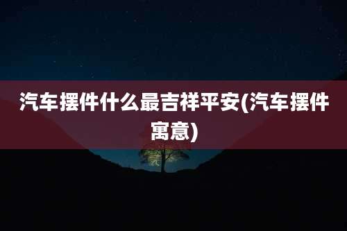 汽车摆件什么最吉祥平安(汽车摆件寓意)
