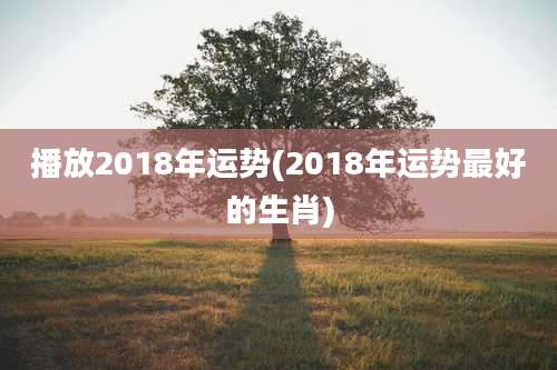 播放2018年运势(2018年运势最好的生肖)